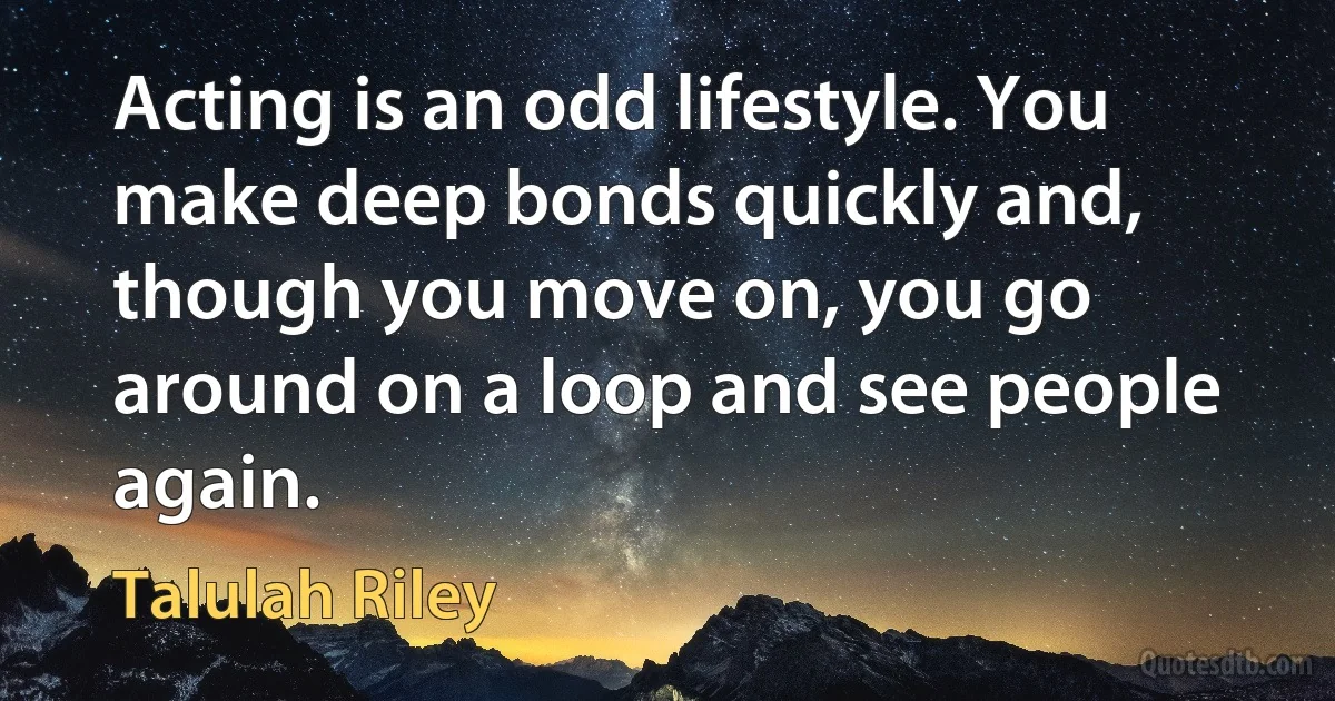 Acting is an odd lifestyle. You make deep bonds quickly and, though you move on, you go around on a loop and see people again. (Talulah Riley)