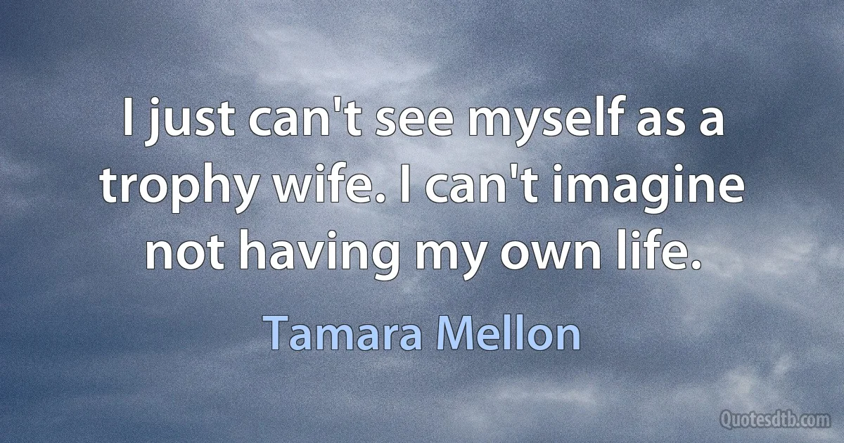 I just can't see myself as a trophy wife. I can't imagine not having my own life. (Tamara Mellon)