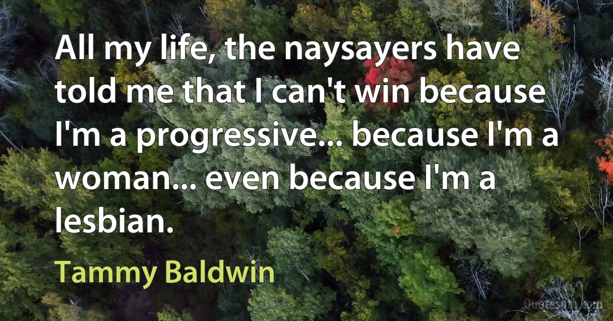 All my life, the naysayers have told me that I can't win because I'm a progressive... because I'm a woman... even because I'm a lesbian. (Tammy Baldwin)