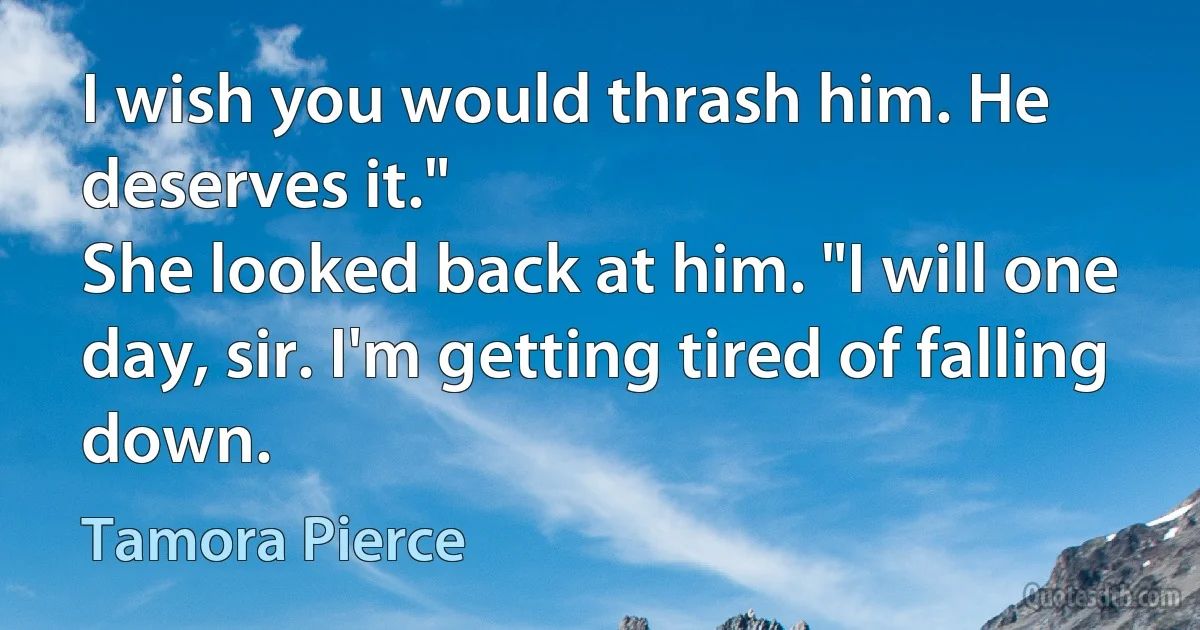 I wish you would thrash him. He deserves it."
She looked back at him. "I will one day, sir. I'm getting tired of falling down. (Tamora Pierce)