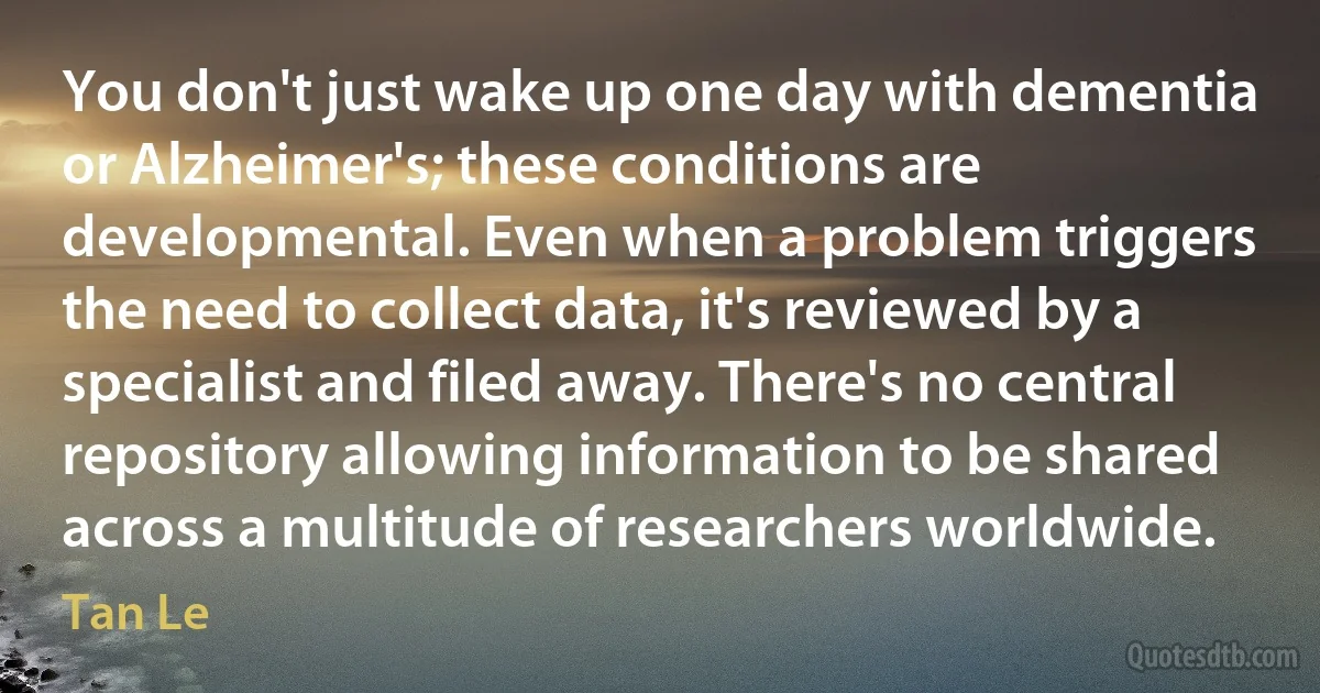 You don't just wake up one day with dementia or Alzheimer's; these conditions are developmental. Even when a problem triggers the need to collect data, it's reviewed by a specialist and filed away. There's no central repository allowing information to be shared across a multitude of researchers worldwide. (Tan Le)