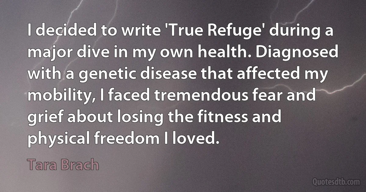 I decided to write 'True Refuge' during a major dive in my own health. Diagnosed with a genetic disease that affected my mobility, I faced tremendous fear and grief about losing the fitness and physical freedom I loved. (Tara Brach)