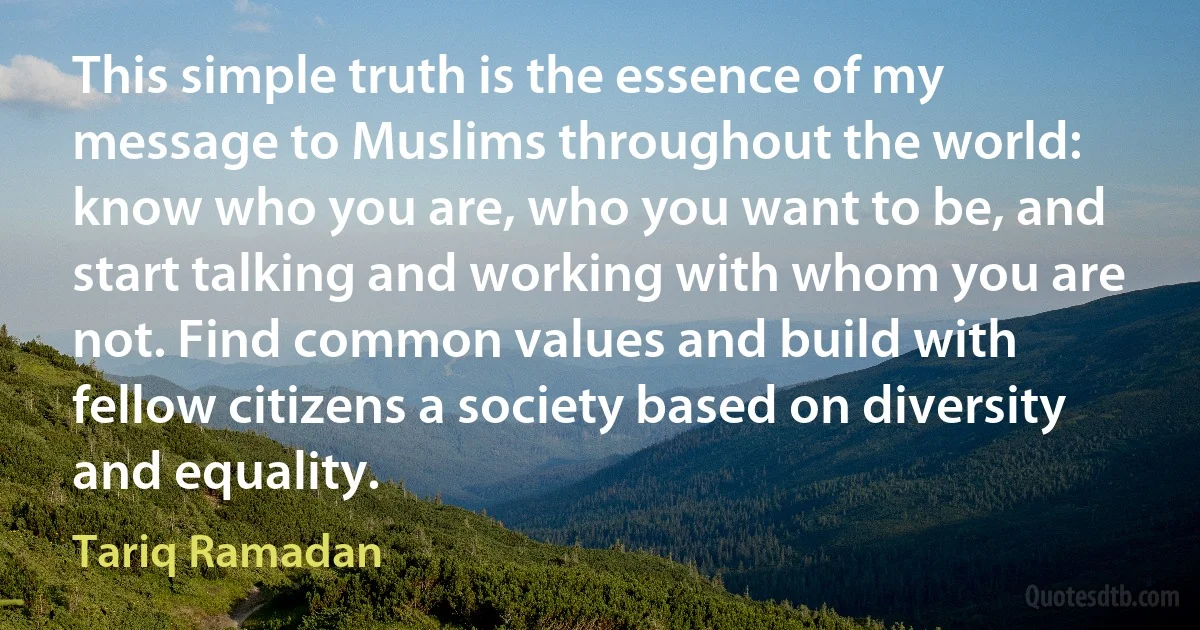 This simple truth is the essence of my message to Muslims throughout the world: know who you are, who you want to be, and start talking and working with whom you are not. Find common values and build with fellow citizens a society based on diversity and equality. (Tariq Ramadan)