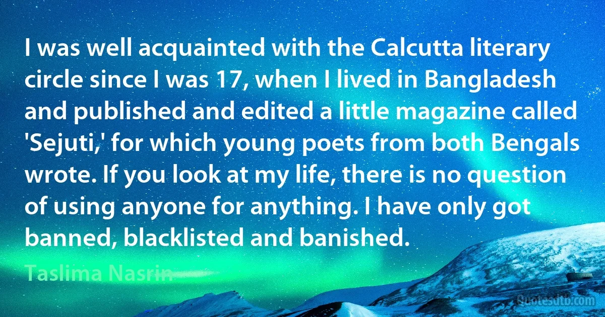 I was well acquainted with the Calcutta literary circle since I was 17, when I lived in Bangladesh and published and edited a little magazine called 'Sejuti,' for which young poets from both Bengals wrote. If you look at my life, there is no question of using anyone for anything. I have only got banned, blacklisted and banished. (Taslima Nasrin)