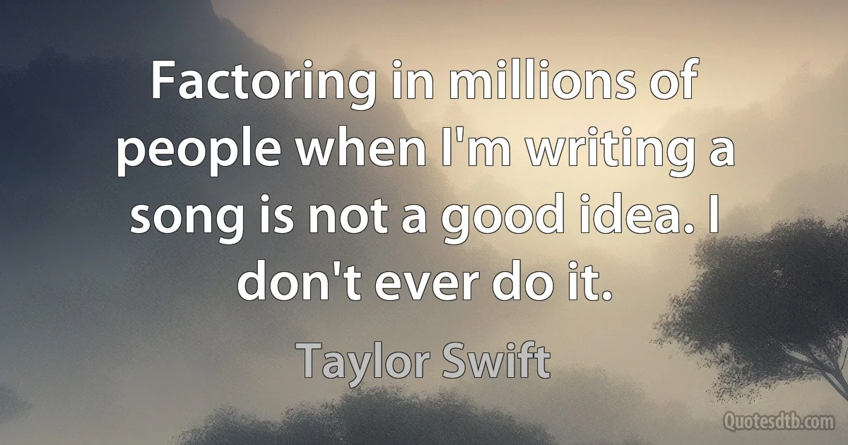 Factoring in millions of people when I'm writing a song is not a good idea. I don't ever do it. (Taylor Swift)