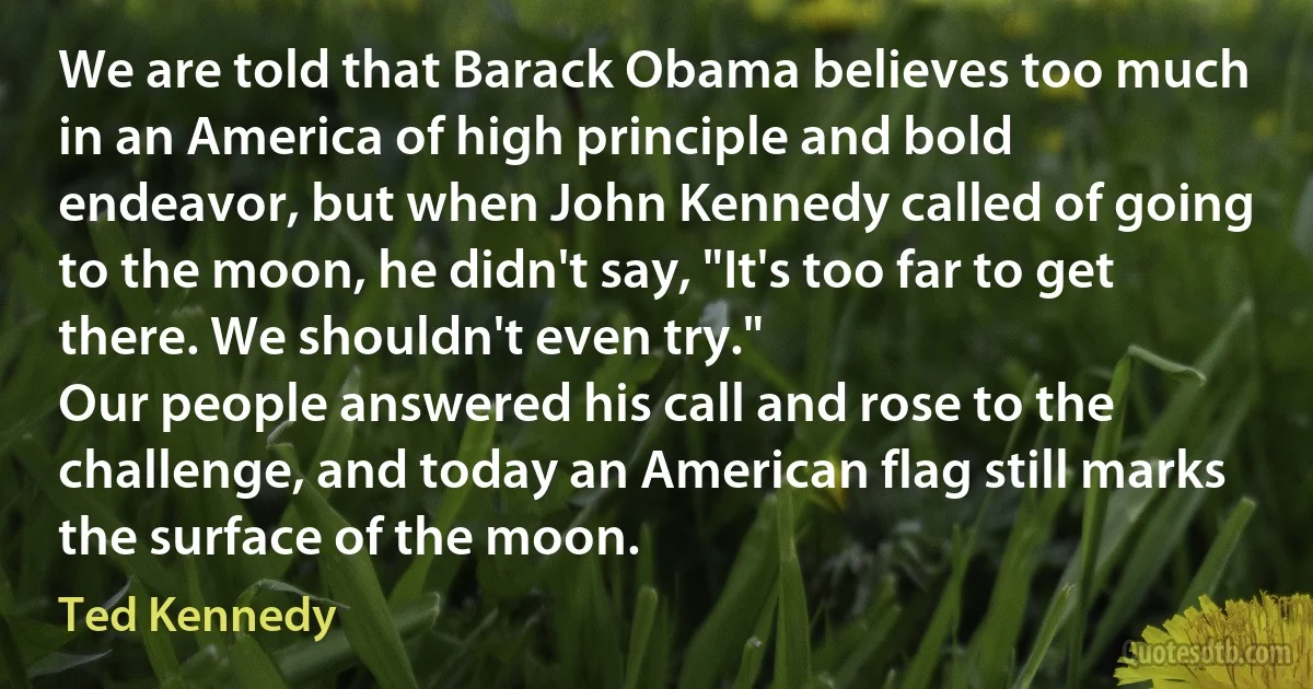 We are told that Barack Obama believes too much in an America of high principle and bold endeavor, but when John Kennedy called of going to the moon, he didn't say, "It's too far to get there. We shouldn't even try."
Our people answered his call and rose to the challenge, and today an American flag still marks the surface of the moon. (Ted Kennedy)