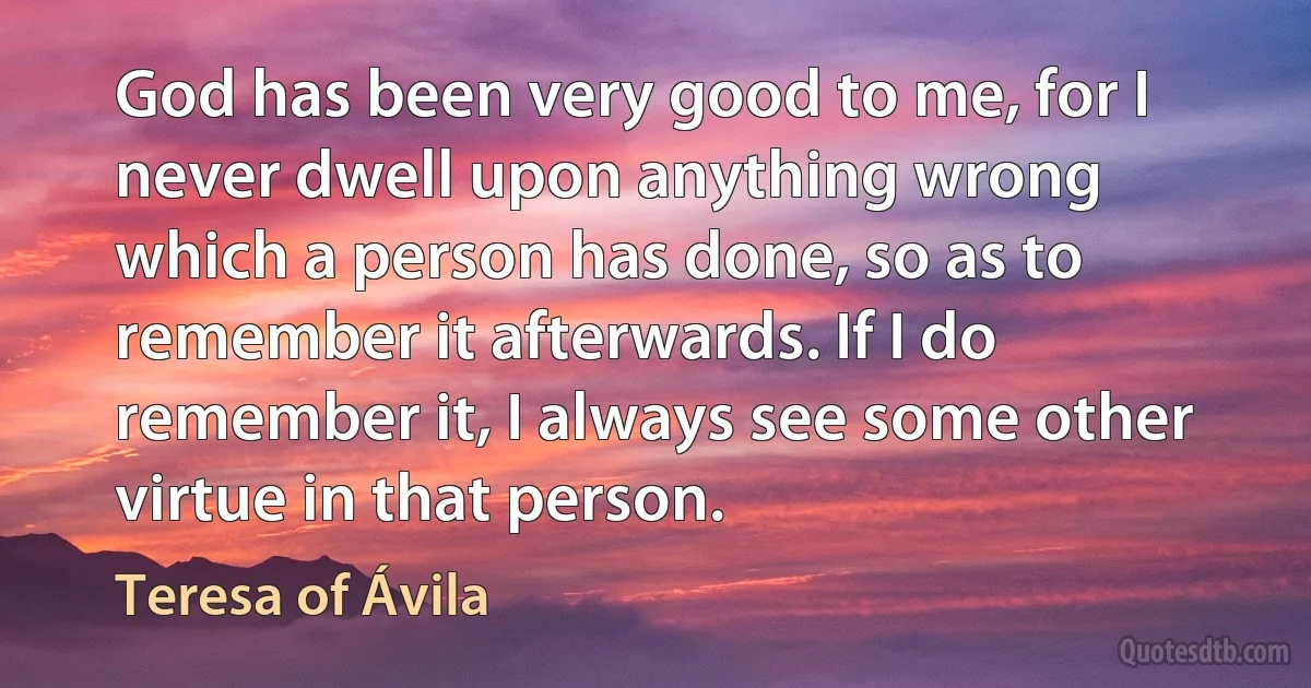 God has been very good to me, for I never dwell upon anything wrong which a person has done, so as to remember it afterwards. If I do remember it, I always see some other virtue in that person. (Teresa of Ávila)