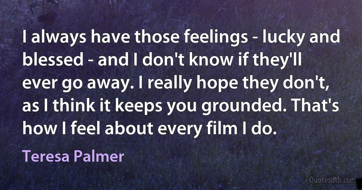 I always have those feelings - lucky and blessed - and I don't know if they'll ever go away. I really hope they don't, as I think it keeps you grounded. That's how I feel about every film I do. (Teresa Palmer)