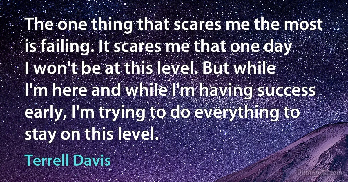 The one thing that scares me the most is failing. It scares me that one day I won't be at this level. But while I'm here and while I'm having success early, I'm trying to do everything to stay on this level. (Terrell Davis)