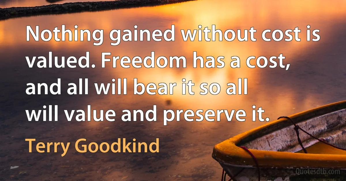 Nothing gained without cost is valued. Freedom has a cost, and all will bear it so all will value and preserve it. (Terry Goodkind)