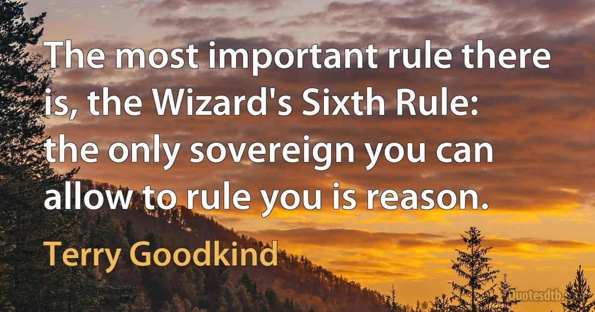 The most important rule there is, the Wizard's Sixth Rule: the only sovereign you can allow to rule you is reason. (Terry Goodkind)