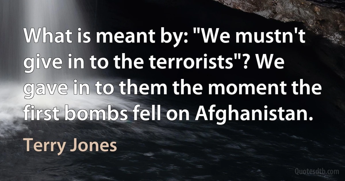 What is meant by: "We mustn't give in to the terrorists"? We gave in to them the moment the first bombs fell on Afghanistan. (Terry Jones)