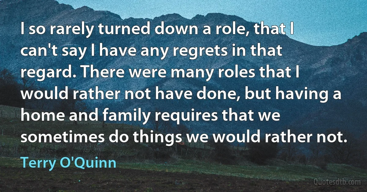 I so rarely turned down a role, that I can't say I have any regrets in that regard. There were many roles that I would rather not have done, but having a home and family requires that we sometimes do things we would rather not. (Terry O'Quinn)