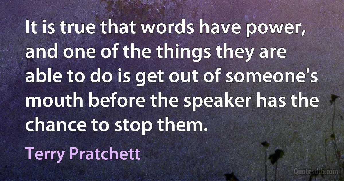 It is true that words have power, and one of the things they are able to do is get out of someone's mouth before the speaker has the chance to stop them. (Terry Pratchett)