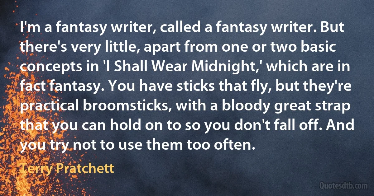 I'm a fantasy writer, called a fantasy writer. But there's very little, apart from one or two basic concepts in 'I Shall Wear Midnight,' which are in fact fantasy. You have sticks that fly, but they're practical broomsticks, with a bloody great strap that you can hold on to so you don't fall off. And you try not to use them too often. (Terry Pratchett)