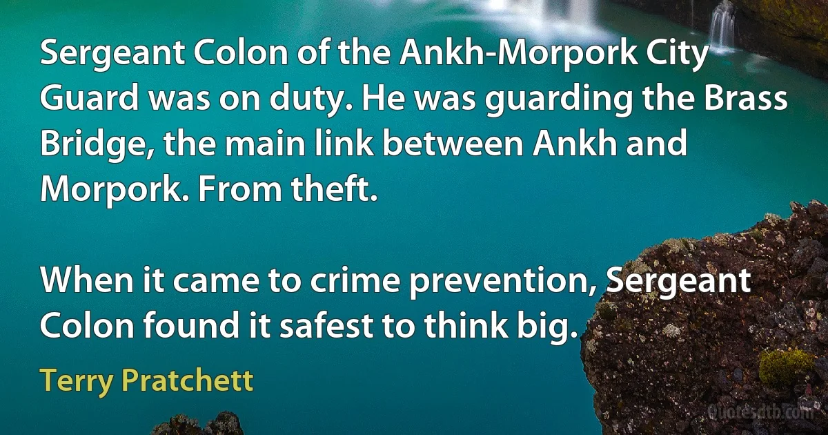 Sergeant Colon of the Ankh-Morpork City Guard was on duty. He was guarding the Brass Bridge, the main link between Ankh and Morpork. From theft.

When it came to crime prevention, Sergeant Colon found it safest to think big. (Terry Pratchett)