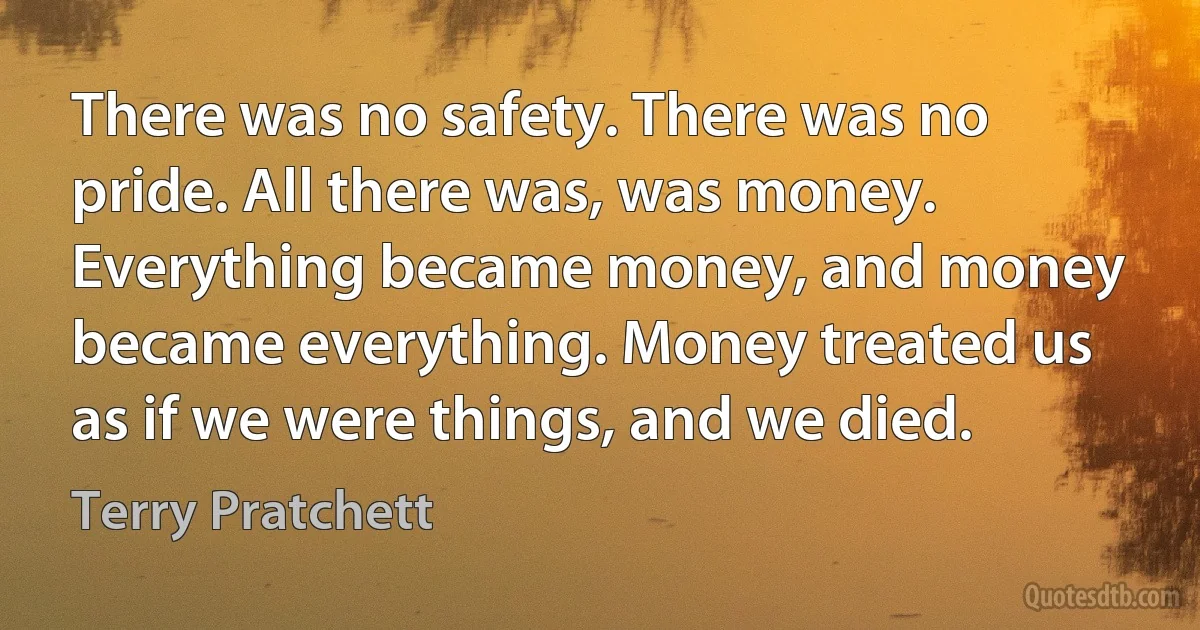 There was no safety. There was no pride. All there was, was money. Everything became money, and money became everything. Money treated us as if we were things, and we died. (Terry Pratchett)