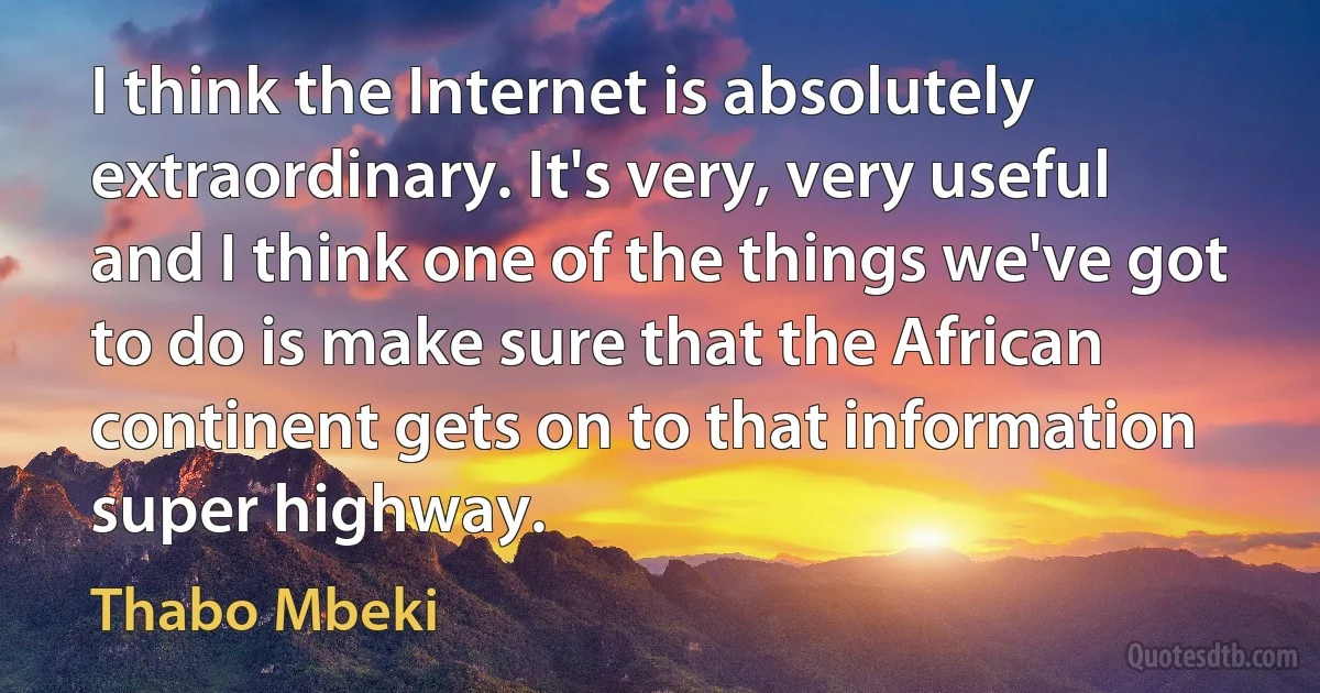 I think the Internet is absolutely extraordinary. It's very, very useful and I think one of the things we've got to do is make sure that the African continent gets on to that information super highway. (Thabo Mbeki)