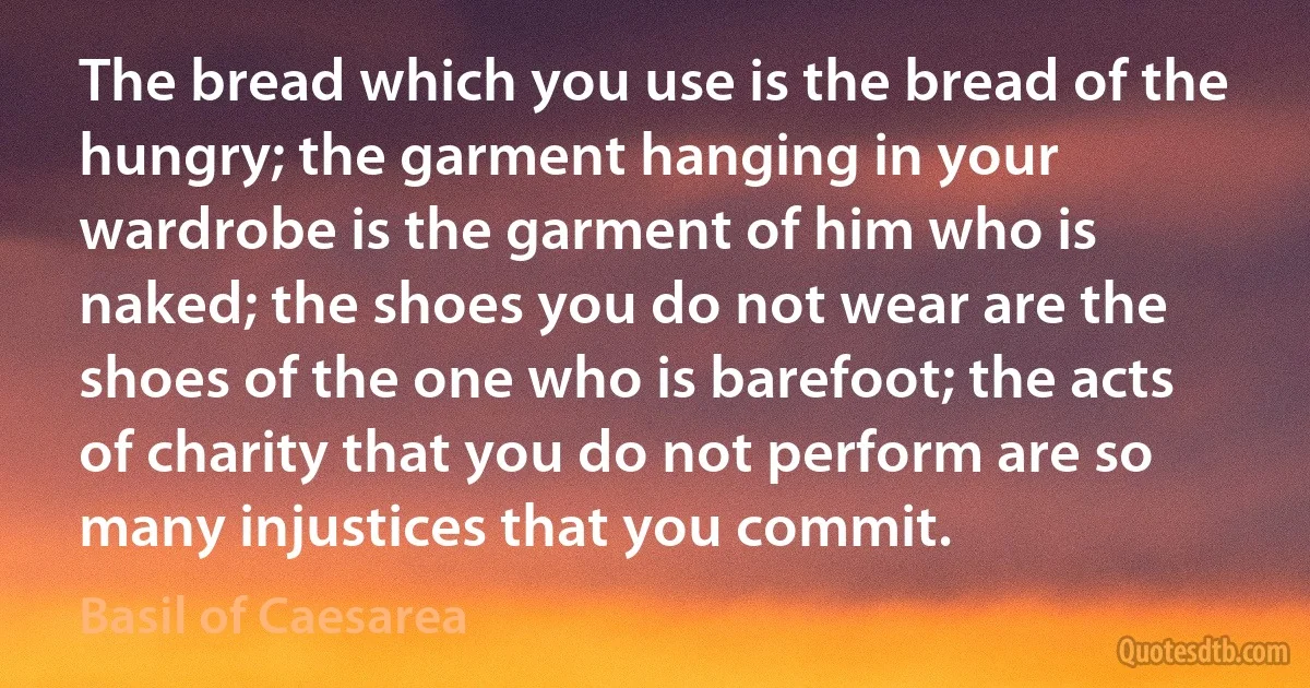 The bread which you use is the bread of the hungry; the garment hanging in your wardrobe is the garment of him who is naked; the shoes you do not wear are the shoes of the one who is barefoot; the acts of charity that you do not perform are so many injustices that you commit. (Basil of Caesarea)