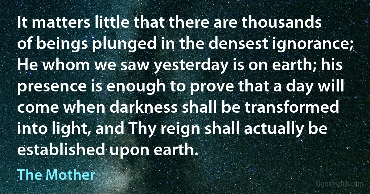 It matters little that there are thousands of beings plunged in the densest ignorance; He whom we saw yesterday is on earth; his presence is enough to prove that a day will come when darkness shall be transformed into light, and Thy reign shall actually be established upon earth. (The Mother)