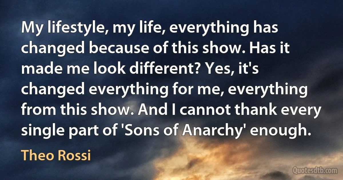 My lifestyle, my life, everything has changed because of this show. Has it made me look different? Yes, it's changed everything for me, everything from this show. And I cannot thank every single part of 'Sons of Anarchy' enough. (Theo Rossi)