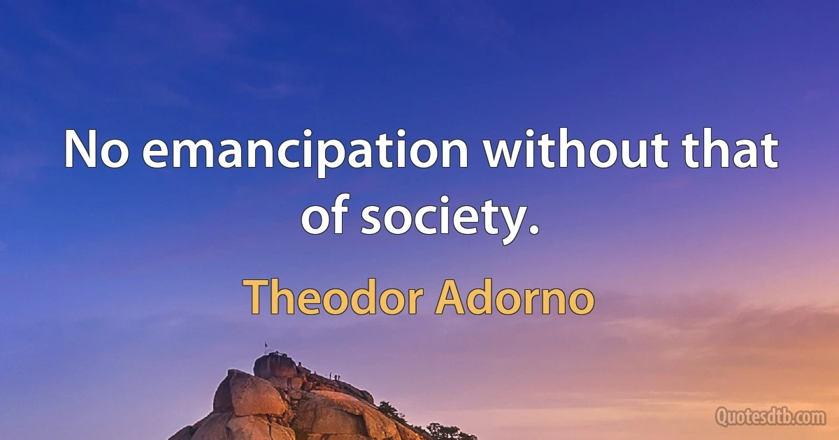 No emancipation without that of society. (Theodor Adorno)