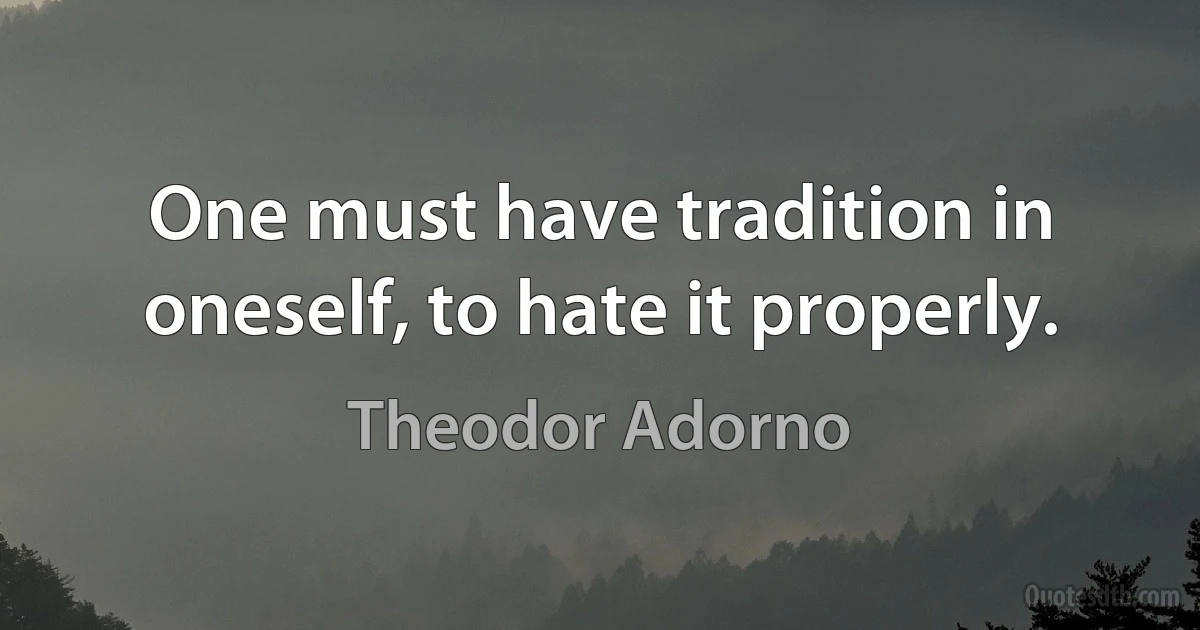 One must have tradition in oneself, to hate it properly. (Theodor Adorno)