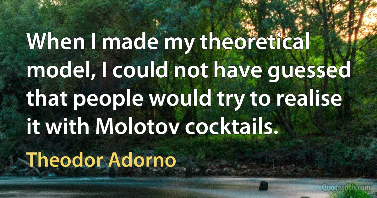 When I made my theoretical model, I could not have guessed that people would try to realise it with Molotov cocktails. (Theodor Adorno)