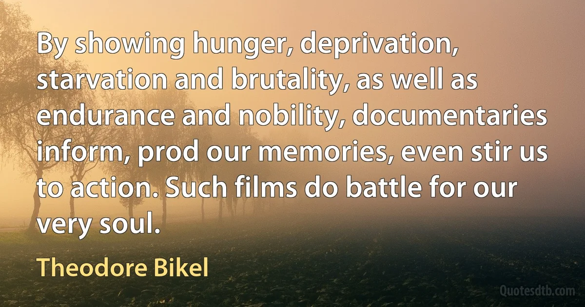 By showing hunger, deprivation, starvation and brutality, as well as endurance and nobility, documentaries inform, prod our memories, even stir us to action. Such films do battle for our very soul. (Theodore Bikel)