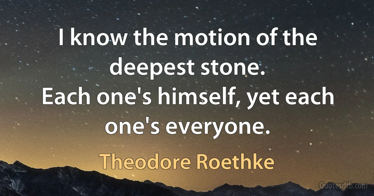 I know the motion of the deepest stone.
Each one's himself, yet each one's everyone. (Theodore Roethke)