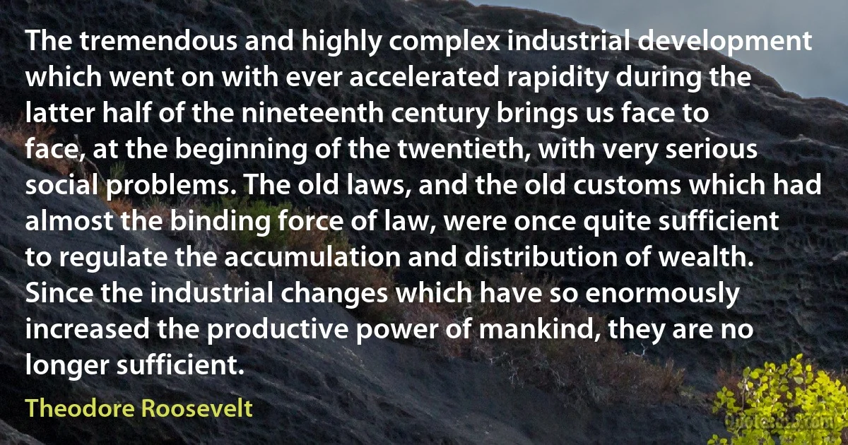 The tremendous and highly complex industrial development which went on with ever accelerated rapidity during the latter half of the nineteenth century brings us face to face, at the beginning of the twentieth, with very serious social problems. The old laws, and the old customs which had almost the binding force of law, were once quite sufficient to regulate the accumulation and distribution of wealth. Since the industrial changes which have so enormously increased the productive power of mankind, they are no longer sufficient. (Theodore Roosevelt)