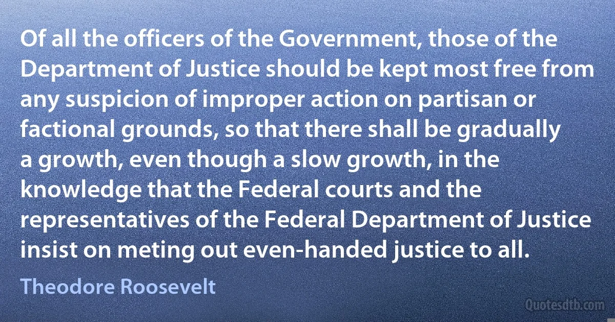 Of all the officers of the Government, those of the Department of Justice should be kept most free from any suspicion of improper action on partisan or factional grounds, so that there shall be gradually a growth, even though a slow growth, in the knowledge that the Federal courts and the representatives of the Federal Department of Justice insist on meting out even-handed justice to all. (Theodore Roosevelt)