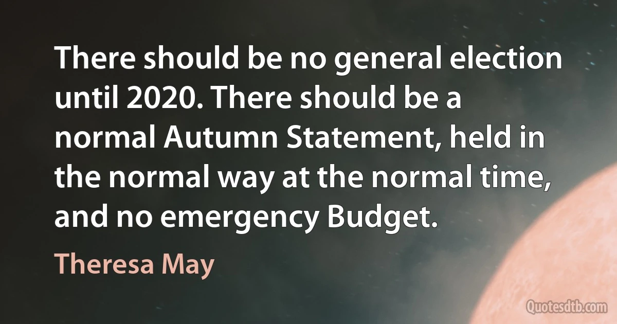 There should be no general election until 2020. There should be a normal Autumn Statement, held in the normal way at the normal time, and no emergency Budget. (Theresa May)