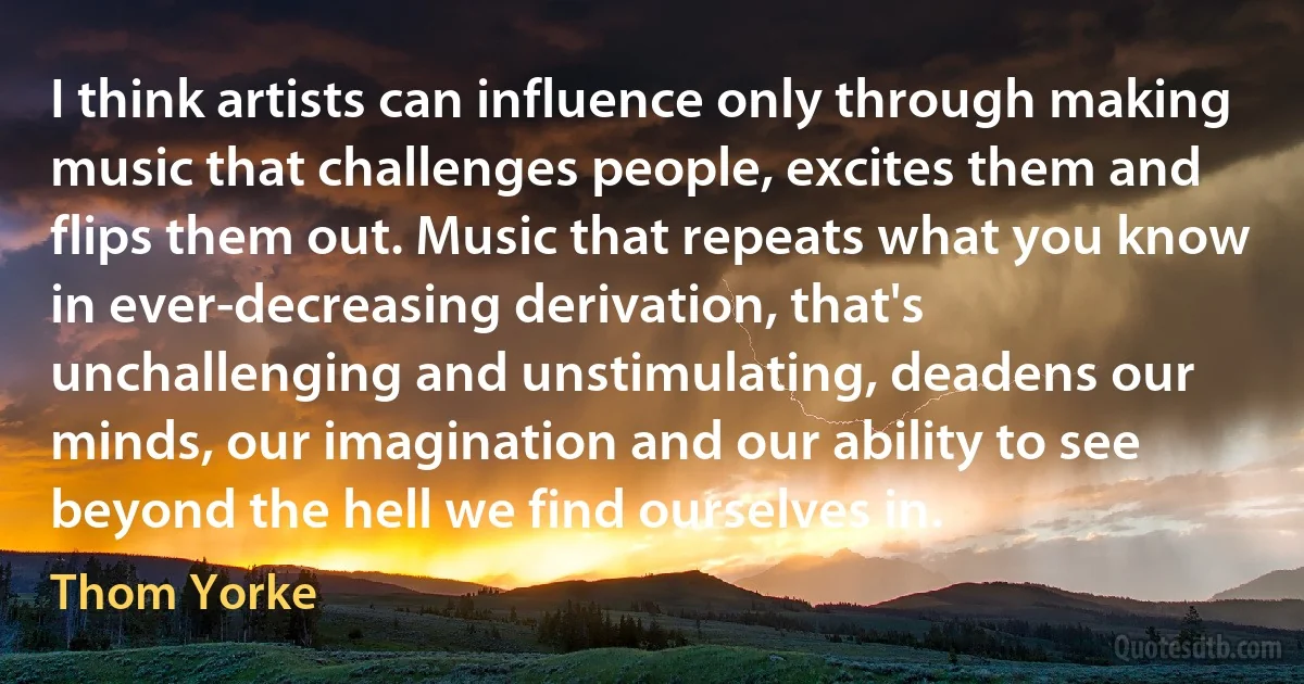 I think artists can influence only through making music that challenges people, excites them and flips them out. Music that repeats what you know in ever-decreasing derivation, that's unchallenging and unstimulating, deadens our minds, our imagination and our ability to see beyond the hell we find ourselves in. (Thom Yorke)