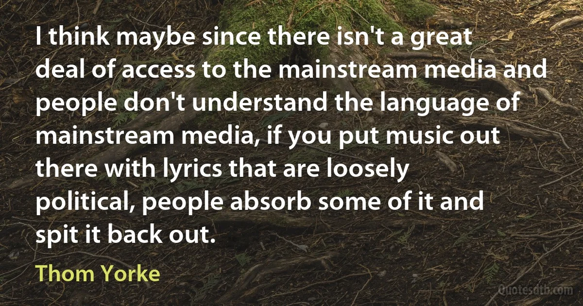 I think maybe since there isn't a great deal of access to the mainstream media and people don't understand the language of mainstream media, if you put music out there with lyrics that are loosely political, people absorb some of it and spit it back out. (Thom Yorke)