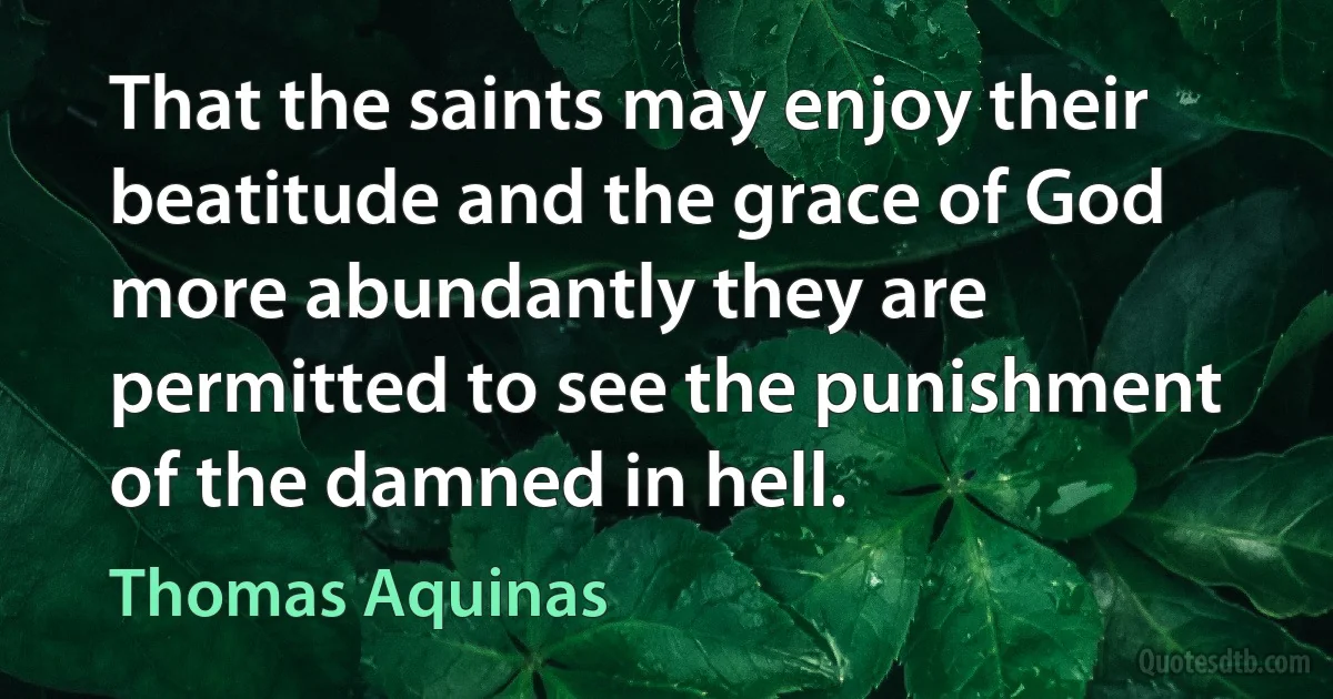 That the saints may enjoy their beatitude and the grace of God more abundantly they are permitted to see the punishment of the damned in hell. (Thomas Aquinas)