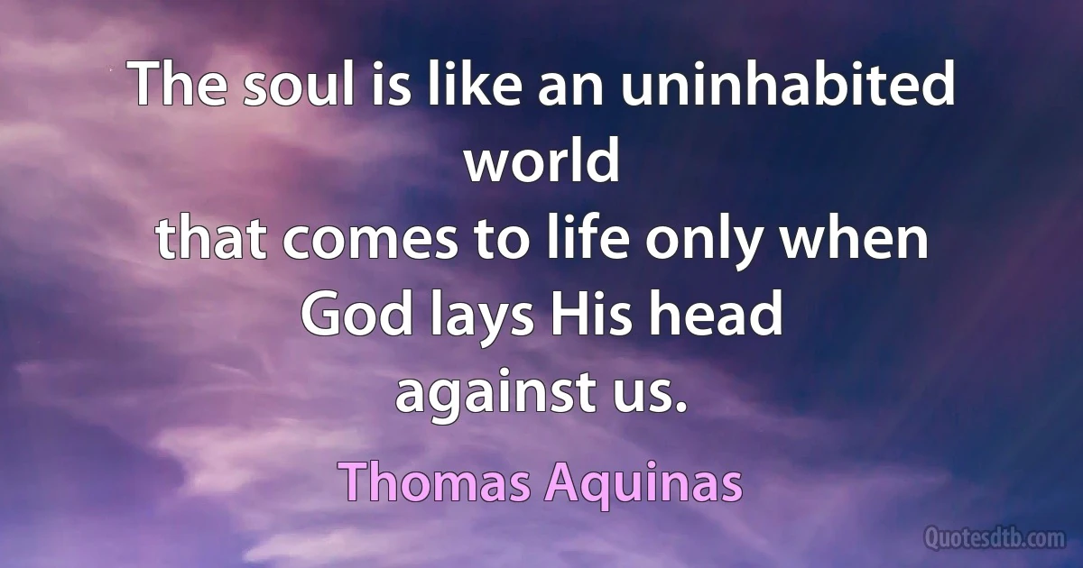 The soul is like an uninhabited world
that comes to life only when
God lays His head
against us. (Thomas Aquinas)