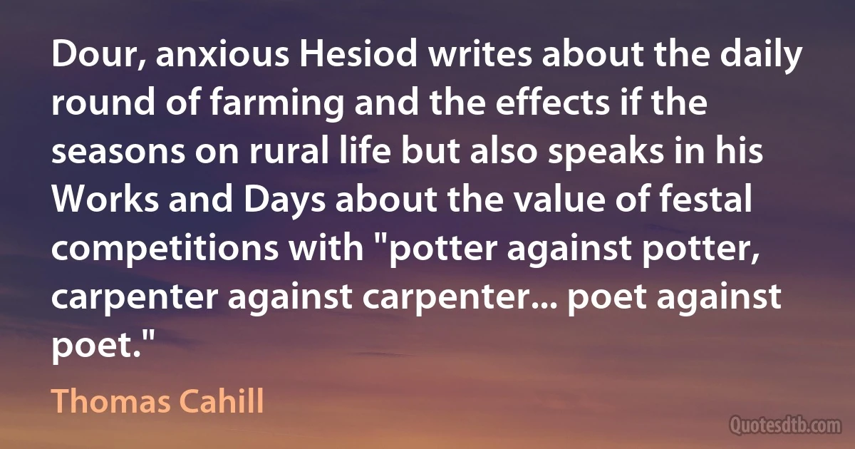 Dour, anxious Hesiod writes about the daily round of farming and the effects if the seasons on rural life but also speaks in his Works and Days about the value of festal competitions with "potter against potter, carpenter against carpenter... poet against poet." (Thomas Cahill)