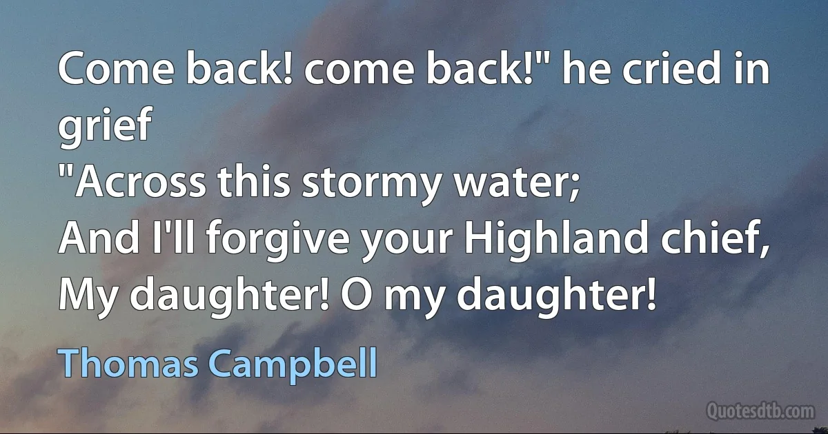 Come back! come back!" he cried in grief
"Across this stormy water;
And I'll forgive your Highland chief,
My daughter! O my daughter! (Thomas Campbell)