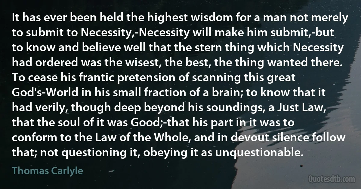 It has ever been held the highest wisdom for a man not merely to submit to Necessity,-Necessity will make him submit,-but to know and believe well that the stern thing which Necessity had ordered was the wisest, the best, the thing wanted there. To cease his frantic pretension of scanning this great God's-World in his small fraction of a brain; to know that it had verily, though deep beyond his soundings, a Just Law, that the soul of it was Good;-that his part in it was to conform to the Law of the Whole, and in devout silence follow that; not questioning it, obeying it as unquestionable. (Thomas Carlyle)