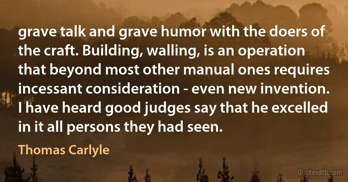 grave talk and grave humor with the doers of the craft. Building, walling, is an operation that beyond most other manual ones requires incessant consideration - even new invention. I have heard good judges say that he excelled in it all persons they had seen. (Thomas Carlyle)