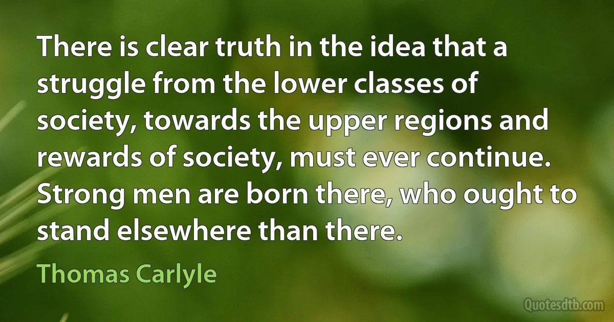 There is clear truth in the idea that a struggle from the lower classes of society, towards the upper regions and rewards of society, must ever continue. Strong men are born there, who ought to stand elsewhere than there. (Thomas Carlyle)