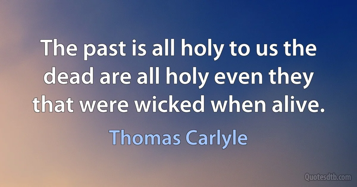 The past is all holy to us the dead are all holy even they that were wicked when alive. (Thomas Carlyle)