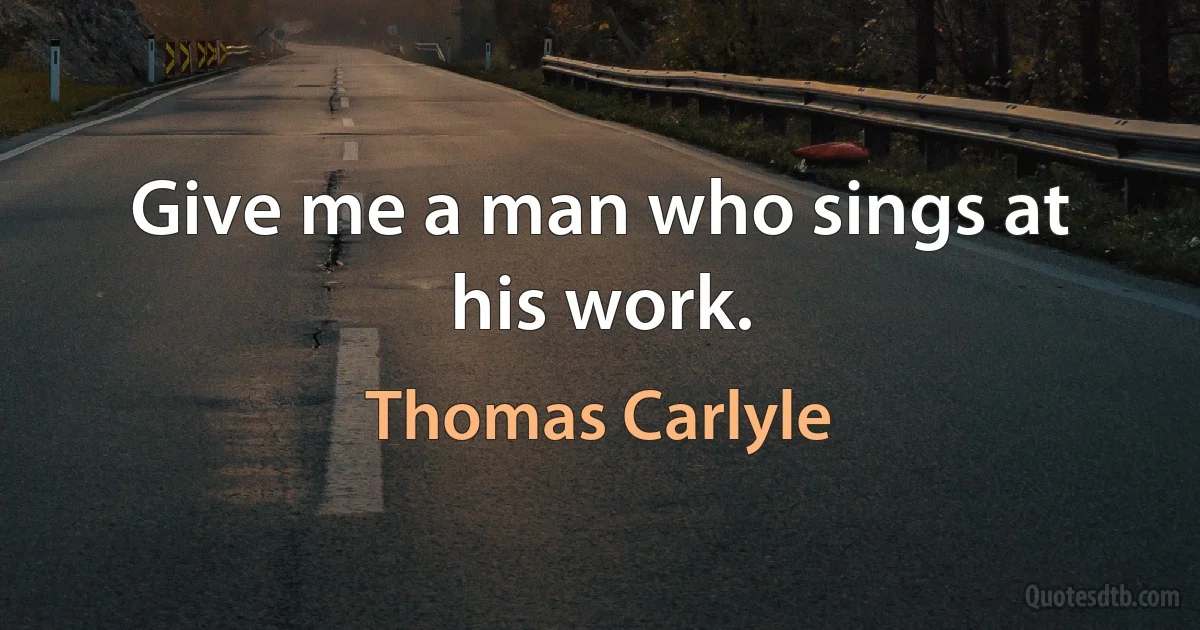 Give me a man who sings at his work. (Thomas Carlyle)