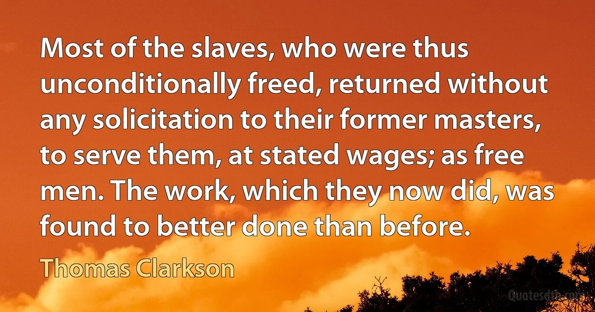 Most of the slaves, who were thus unconditionally freed, returned without any solicitation to their former masters, to serve them, at stated wages; as free men. The work, which they now did, was found to better done than before. (Thomas Clarkson)