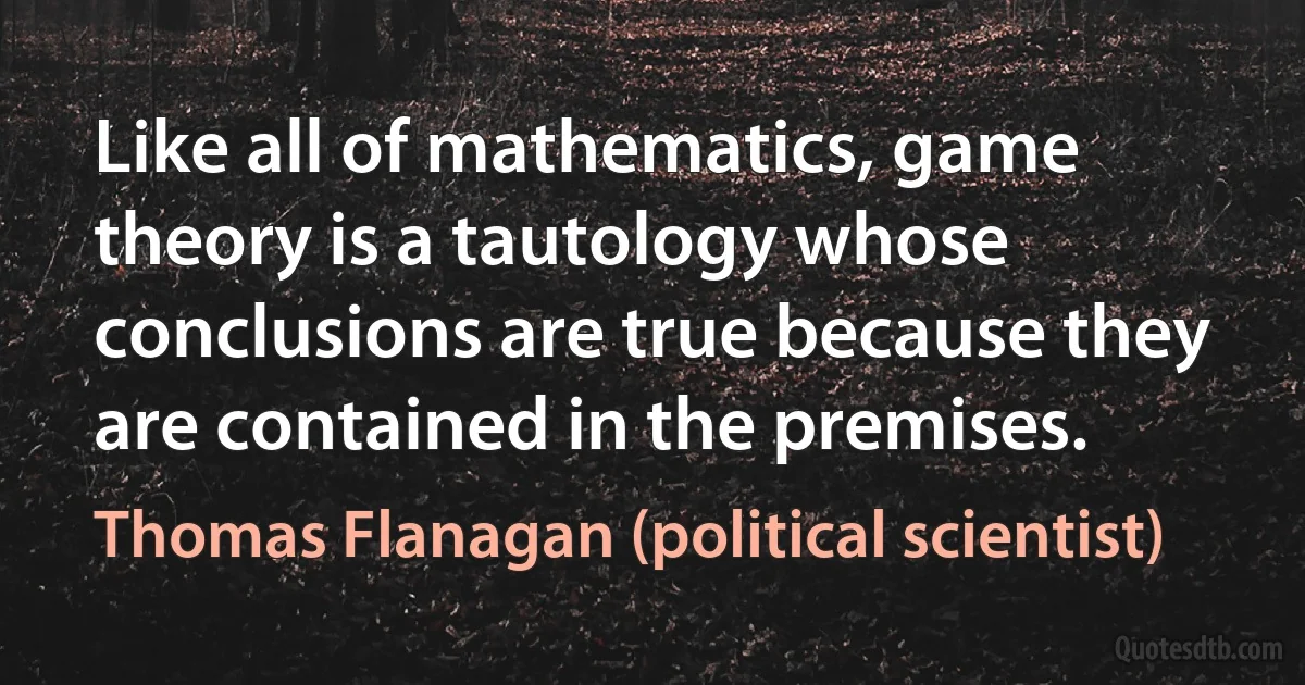 Like all of mathematics, game theory is a tautology whose conclusions are true because they are contained in the premises. (Thomas Flanagan (political scientist))