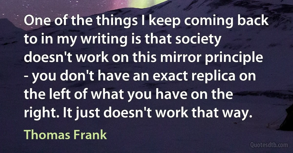 One of the things I keep coming back to in my writing is that society doesn't work on this mirror principle - you don't have an exact replica on the left of what you have on the right. It just doesn't work that way. (Thomas Frank)