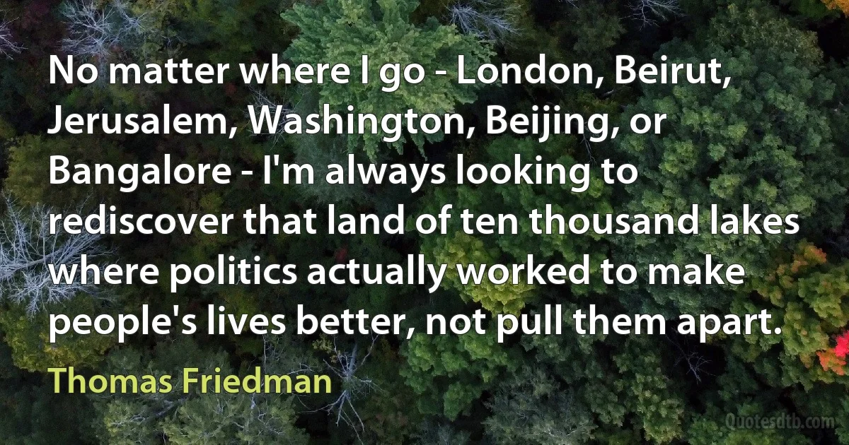 No matter where I go - London, Beirut, Jerusalem, Washington, Beijing, or Bangalore - I'm always looking to rediscover that land of ten thousand lakes where politics actually worked to make people's lives better, not pull them apart. (Thomas Friedman)