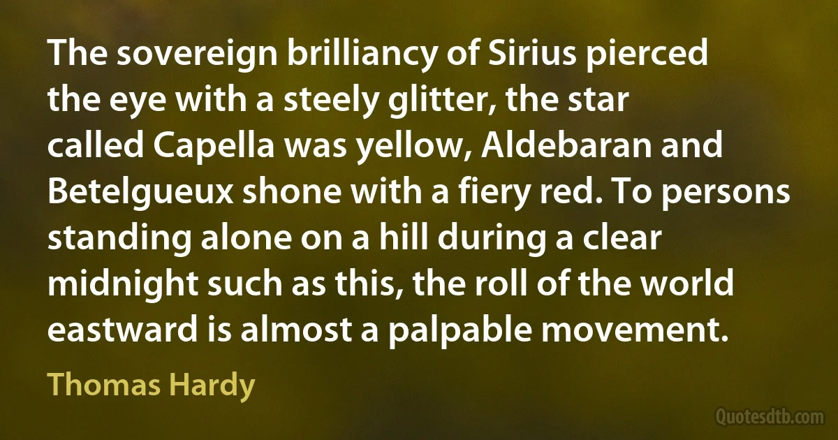 The sovereign brilliancy of Sirius pierced the eye with a steely glitter, the star called Capella was yellow, Aldebaran and Betelgueux shone with a fiery red. To persons standing alone on a hill during a clear midnight such as this, the roll of the world eastward is almost a palpable movement. (Thomas Hardy)