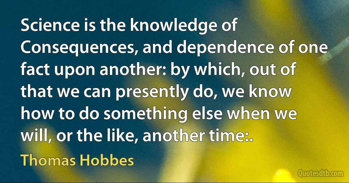 Science is the knowledge of Consequences, and dependence of one fact upon another: by which, out of that we can presently do, we know how to do something else when we will, or the like, another time:. (Thomas Hobbes)